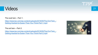 Videos
The evail twin – Part 1:
https://www.tpx.com/wp-content/uploads/2018/09/The-Evil-Twin_-
Getting-Hacked-Is-Easier-Than-You-Think-Part-1.mp4
The evil twin – Part 2:
https://www.tpx.com/wp-content/uploads/2018/09/The-Evil-Twin_-
Getting-Hacked-Is-Easier-Than-You-Think-Part-2.mp4
21
 