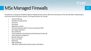 MSxManagedFirewalls
Firewalls are a strong line of defense against multiple threats and are often the central piece of the security fabric. Depending on
the service level and options chosen, our firewall solution can include:
• Content filtering
• Standard routing policies
• Anti-Virus
• Anti-Spam
• Application control
• Intrusion detection (IDS) / Intrusion protection (IPS)
• SSL packet inspection
• SSL certificates
• Threat detection and alerting (automated log monitoring)
• Active directory integration
• Remote VPN users
• Site to site VPNs
• Reporting
• High availability
• Two factor authentication (hard and/or soft tokens)
23
 