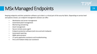 MSxManagedEndpoints
Keeping endpoints and their protection software up to date is a critical part of the security fabric. Depending on service level
and options chosen, our endpoint management solution can offer:
• Workstation and server management
• Automated patch management
• Monitoring and alerting
• Asset management
• Secure remote access agent
• Endpoint protection software (anti-virus and anti-malware)
• Automated reporting
• RMM administration
• 3rd party application assistance and troubleshooting
• Virus and malware deep scan assistance
24
 
