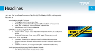 Headlines
Here are the headlines from Artic Wolf’s COVID-19 Weekly Threat Roundup
for April 24
Remote Work Attacks Continue
• Phishing Campaign Impersonates Skype
• Phishing Campaign Imitates HR Department Remote Work Announcement
• Zoom User Enumeration Threat Discovered & Remediated
• Zoombombing Hits US Congress Meeting
COVID Related Attacks by State Actors
• Google’s Threat Analysis Group (TAG) Identifies COVID-Themed Attacks By State
Actors
• Suspected Vietnamese threat actors APT32 target Chinese government
Institutions, NGOs Breached
• Emails and credentials for WHO, NIH, Gates Foundation dumped online
• Attackers Use Pulse Secure VPN Vulnerability to Attack Hospitals, Government
Entities
• FBI Alerts of Phishing Attacks Against Hospitals and Healthcare Providers
Small Business Administration (SBA) Leaks and Attacks
• SBA Spoofed to Distribute Remote Access Trojan
5
 