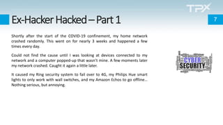 Ex-HackerHacked–Part1
Shortly after the start of the COVID-19 confinement, my home network
crashed randomly. This went on for nearly 3 weeks and happened a few
times every day.
Could not find the cause until I was looking at devices connected to my
network and a computer popped-up that wasn’t mine. A few moments later
my network crashed. Caught it again a little later.
It caused my Ring security system to fail over to 4G, my Philips Hue smart
lights to only work with wall switches, and my Amazon Echos to go offline…
Nothing serious, but annoying.
7
 