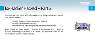 Ex-HackerHacked–Part2
Time to replace my router with a firewall with the following features, which I
now deem a necessity:
• Intrusion detection/protection system (IDS/IPS)
• SSL Deep Packet Inspection (DPI)
• Device discovery with ability to require admin confirmation
After looking at some options, I ordered a Bitdefender Box 2, which I
installed and configured as soon as it arrived - No more intrusions and no
more network crashes. Problem solved.
8
 
