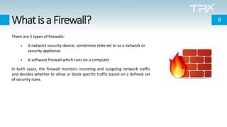 WhatisaFirewall?
There are 2 types of firewalls:
• A network security device, sometimes referred to as a network or
security appliance.
• A software firewall which runs on a computer.
In both cases, the firewall monitors incoming and outgoing network traffic
and decides whether to allow or block specific traffic based on a defined set
of security rules.
9
 