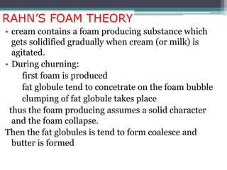 RAHN’S FOAM THEORY
• cream contains a foam producing substance which
gets solidified gradually when cream (or milk) is
agitated.
• During churning:
first foam is produced
fat globule tend to concetrate on the foam bubble
clumping of fat globule takes place
thus the foam producing assumes a solid character
and the foam collapse.
Then the fat globules is tend to form coalesce and
butter is formed
 