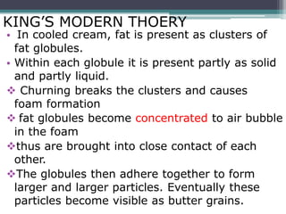 KING’S MODERN THOERY
• In cooled cream, fat is present as clusters of
fat globules.
• Within each globule it is present partly as solid
and partly liquid.
 Churning breaks the clusters and causes
foam formation
 fat globules become concentrated to air bubble
in the foam
thus are brought into close contact of each
other.
The globules then adhere together to form
larger and larger particles. Eventually these
particles become visible as butter grains.
 