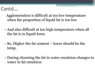 Contd….
Agglomeration is difficult at too low temperature
when the proportion of liquid fat is too low
• And also difficult at too high temperature when all
the fat is in liquid form.
• So, Higher the fat content – lower should be the
temp.
• During churning the fat in water emulsion changes to
water in fat emulsion
 