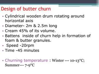 Design of butter churn
• Cylindrical wooden drum rotating around
horizontal axis
• Diameter- 2m & 2.5m long
• Cream 45% of its volume.
• Battens inside of churn help in formation of
foam & butter granules.
• Speed -20rpm
• Time -45 minutes
• Churning temperature : Winter --- 10-13°C;
Summer--- 7-9°C
 