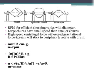 • RPM for efficient churning varies with diameter.
• Large churns have small speed than smaller churns.
• High speed centrifugal force will exceed gravitational
force &cream will stick to periphery & rotate with drum.
• mw²R <m. g.
n=rpm
• (2∏n)² R < g
R = radius
• n < √(g/R)*1/2∏ ≈1/2√R
m=mass
 