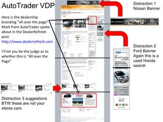 AutoTrader VDP  Here is the dealership branding “all over the page” Mark from AutoTrader spoke about in the DealerRefresh post  http://www.dealerrefresh.com/autotrader-com-buys-homenet-automotive/   I’ll let you be the judge as to whether this is “All over the Page”  Distraction 2 Ford Banner Again this is a used Honda search  Distraction 1 Nissan Banner Distraction 3 suggestions BTW these are not your stores cars  