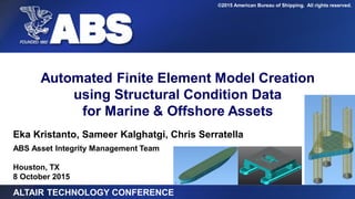 ©2015 American Bureau of Shipping. All rights reserved.
Eka Kristanto, Sameer Kalghatgi, Chris Serratella
ABS Asset Integrity Management Team
Houston, TX
8 October 2015
Automated Finite Element Model Creation
using Structural Condition Data
for Marine & Offshore Assets
ALTAIR TECHNOLOGY CONFERENCE
 