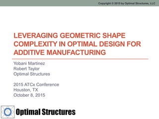 Copyright © 2015 by Optimal Structures, LLC
LEVERAGING GEOMETRIC SHAPE
COMPLEXITY IN OPTIMAL DESIGN FOR
ADDITIVE MANUFACTURING
Yobani Martinez
Robert Taylor
Optimal Structures
2015 ATCx Conference
Houston, TX
October 8, 2015
 