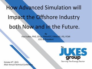 How Advanced Simulation will
Impact the Offshore Industry
both Now and in the Future.
October 8th, 2015
Altair Annual Technical Conference.
By
Paul Jukes, PhD, CEng, FIMarEST, FIMechE, FEI, FCMI
CEO & President
 