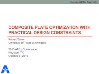 Copyright © 2015 by Robert TaylorCopyright © 2015 by Robert Taylor
COMPOSITE PLATE OPTIMIZATION WITH
PRACTICAL DESIGN CONSTRAINTS
Robert Taylor
University of Texas at Arlington
2015 ATCx Conference
Houston, TX
October 8, 2015
 