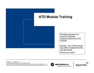 ATD Module Training




                                                                                                     Provides answers to a
                                                                                                     score of important
                                                                                                     questions about the ATD
                                                                                                     module!

                                                                                                     Caveat: Your ATD module
                                                                                                     may differ in detail from the
                                                                                                     one described.
                                                                                                     Check your spec.!



DR Adams 11 March 2003
General Business Information, ATD_Training.ppt, Rev A.
MOTOROLA and the Stylized M Logo are registered in the US Patent & Trademark Office. All
other product or service names are the property of their respective owners. © Motorola, Inc. 2003.
 