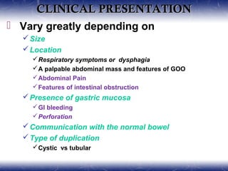 CLINICAL PRESENTATIONCLINICAL PRESENTATION
 Vary greatly depending on
Size
Location
Respiratory symptoms or dysphagia
A palpable abdominal mass and features of GOO
Abdominal Pain
Features of intestinal obstruction
Presence of gastric mucosa
GI bleeding
Perforation
Communication with the normal bowel
Type of duplication
Cystic vs tubular
 