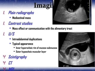 ImagingImaging
1. Plain radiographs
 Mediastinal mass
1. Contrast studies
 Mass effect or communication with the alimentary tract
1. U/S
 Intraabdominal duplications
 Typical appearance
 Inner hyperechoic rim of mucosa-submucosa
 Outer hypoechoic muscular layer
¥ Scintigraphy
¥ CT
¥ MRI
 