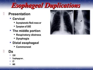Esophageal DuplicationsEsophageal Duplications
 Presentation
 Cervical
 Asymptomatic Neck mass or
 Symptom of UAO
 The middle portion
 Respiratory distress
 Dysphagia
 Distal esophageal
 Commonest
 Dx
 CXR
 Esophagogram ,
 CT
 MRI
 