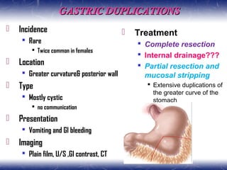 GASTRIC DUPLICATIONSGASTRIC DUPLICATIONS
 Incidence
 Rare
 Twice common in females
 Location
 Greater curvature& posterior wall
 Type
 Mostly cystic
 no communication
 Presentation
 Vomiting and GI bleeding
 Imaging
 Plain film, U/S ,GI contrast, CT
 Treatment
 Complete resection
 Internal drainage???
 Partial resection and
mucosal stripping
 Extensive duplications of
the greater curve of the
stomach
 