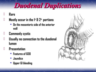 Duodenal DuplicationsDuodenal Duplications
 Rare
 Mostly occur in the 1st
& 2nd
portions
 On the mesenteric side of the anterior
wall
 Commonly cystic
 Usually no connection to the duodenal
lumen
 Presentation
 Features of GOO
 Jaundice
 Upper GI bleeding
 