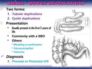 SMALL - BOWEL DUPLICATIONSSMALL - BOWEL DUPLICATIONS
 Two forms:
1. Tubular duplications
2. Cystic duplications
 Presentation
 Usually present in the first 2 years of
life
 Commonly with a SBO
 Others
Bleeding or perforation
Intussusception
Volvulus
 Diagnosis
1. Prenatal or Postnatal U/S
 