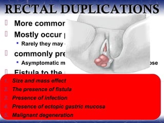 RECTAL DUPLICATIONSRECTAL DUPLICATIONS
 More common in females
 Mostly occur posterior to the rectum
 Rarely they may occur anteriorly
 commonly present with constipation
 Asymptomatic mass, rectal bleeding, rectal prolapse
 Fistula to the rectum or skin(20-40%)
1. Size and mass effect
2. The presence of fistula
3. Presence of infection
4. Presence of ectopic gastric mucosa
5. Malignant degeneration
1. Size and mass effect
2. The presence of fistula
3. Presence of infection
4. Presence of ectopic gastric mucosa
5. Malignant degeneration
 