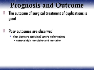Prognosis and OutcomePrognosis and Outcome
 The outcome of surgical treatment of duplications is
good
 Poor outcomes are observed
 when there are associated severe malformations
 carry a high morbidity and mortality
 