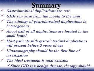 SummarySummary
 Gastrointestinal duplications are rare
 GIDs can arise from the mouth to the anus
 The etiology of gastrointestinal duplications is
heterogenous
 About half of all duplications are located in the
small bowel
 Most patients with gastrointestinal duplications
will present before 2 years of age
 Ultrasonography should be the first line of
investigation
 The ideal treatment is total excision
Since GID is a benign disease, therapy should
 