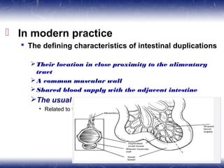  In modern practice
 The defining characteristics of intestinal duplications
Their location in close proximity to the alimentary
tract
A common muscular wall
Shared blood supply with the adjacent intestine
The usual location is dorsal to the normal intestine
• Related to the mesenteric aspect
 