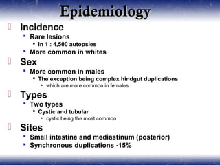 EpidemiologyEpidemiology
 Incidence
 Rare lesions
 In 1 : 4,500 autopsies
 More common in whites
 Sex
 More common in males
 The exception being complex hindgut duplications
• which are more common in females
 Types
 Two types
 Cystic and tubular
• cystic being the most common
 Sites
 Small intestine and mediastinum (posterior)
 Synchronous duplications -15%
 