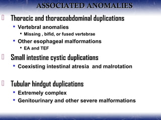ASSOCIATED ANOMALIESASSOCIATED ANOMALIES
 Thoracic and thoracoabdominal duplications
 Vertebral anomalies
 Missing , bifid, or fused vertebrae
 Other esophageal malformations
 EA and TEF
 Small intestine cystic duplications
 Coexisting intestinal atresia and malrotation
 Tubular hindgut duplications
 Extremely complex
 Genitourinary and other severe malformations
 