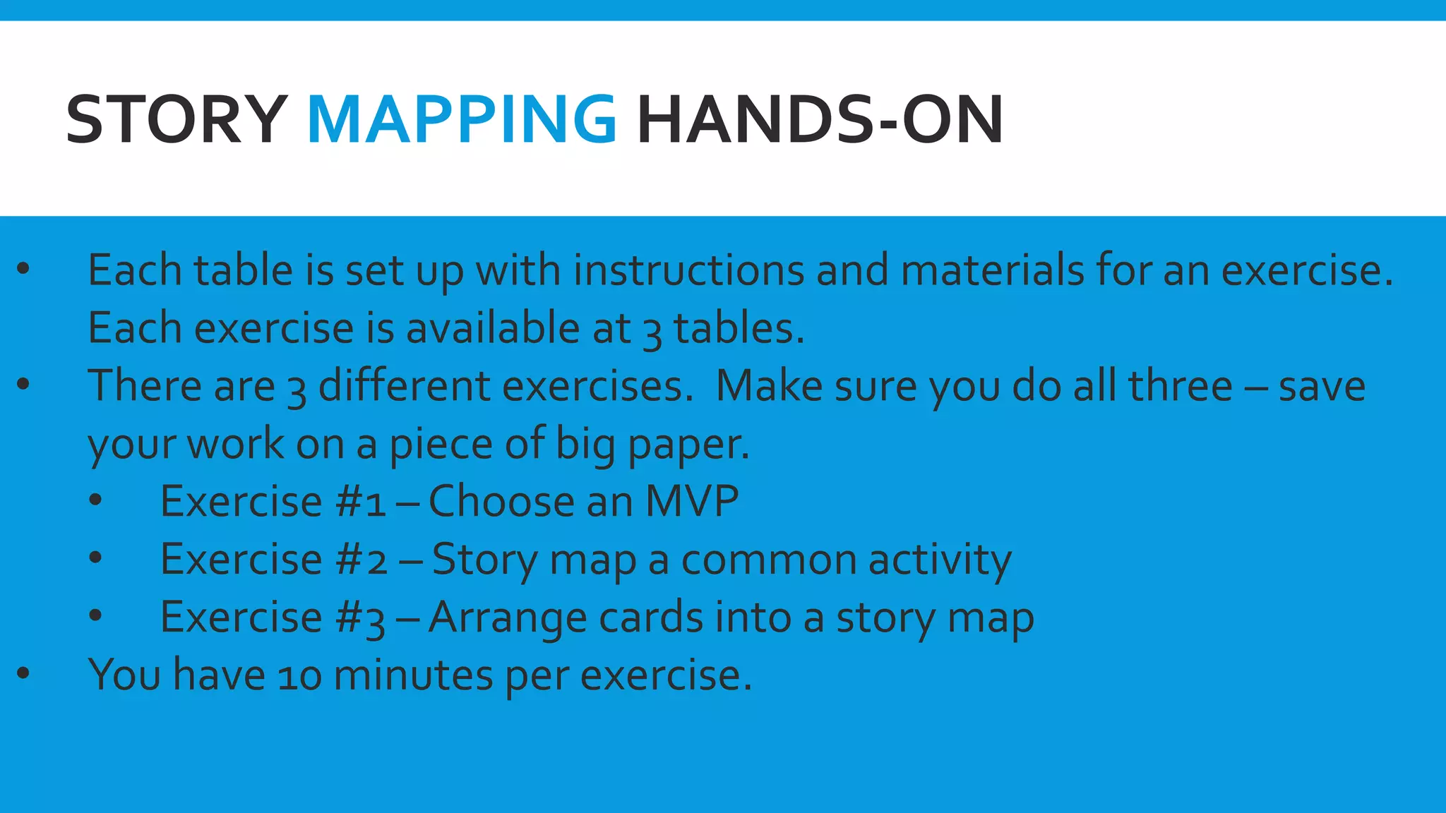 STORY MAPPING HANDS-ON
• Each table is set up with instructions and materials for an exercise.
Each exercise is available at 3 tables.
• There are 3 different exercises. Make sure you do all three – save
your work on a piece of big paper.
• Exercise #1 – Choose an MVP
• Exercise #2 – Story map a common activity
• Exercise #3 – Arrange cards into a story map
• You have 10 minutes per exercise.
 