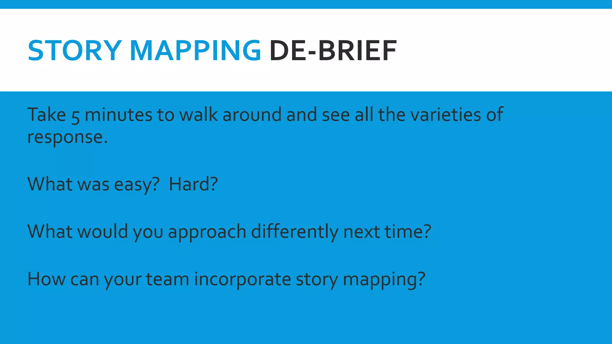 STORY MAPPING DE-BRIEF
Take 5 minutes to walk around and see all the varieties of
response.
What was easy? Hard?
What would you approach differently next time?
How can your team incorporate story mapping?
 
