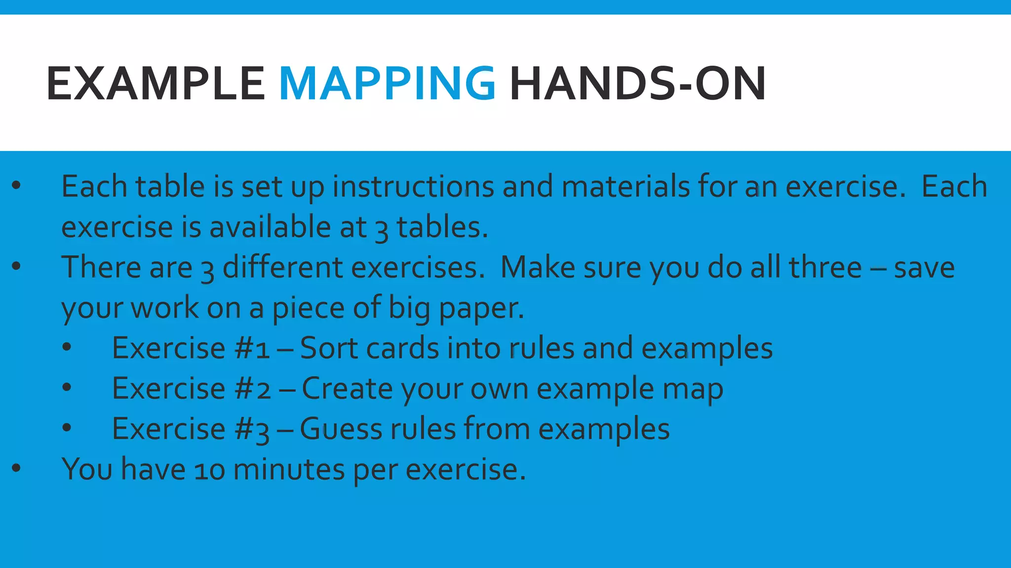 EXAMPLE MAPPING HANDS-ON
• Each table is set up instructions and materials for an exercise. Each
exercise is available at 3 tables.
• There are 3 different exercises. Make sure you do all three – save
your work on a piece of big paper.
• Exercise #1 – Sort cards into rules and examples
• Exercise #2 – Create your own example map
• Exercise #3 – Guess rules from examples
• You have 10 minutes per exercise.
 