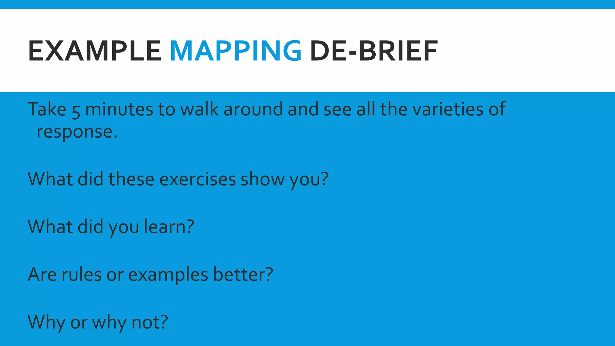 EXAMPLE MAPPING DE-BRIEF
Take 5 minutes to walk around and see all the varieties of
response.
What did these exercises show you?
What did you learn?
Are rules or examples better?
Why or why not?
 