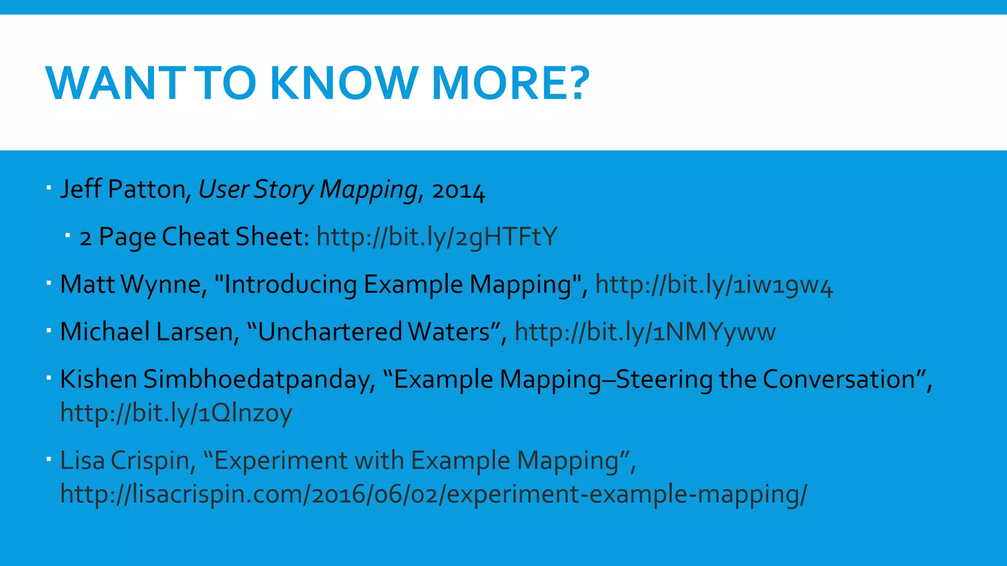 WANTTO KNOW MORE?
 Jeff Patton,User Story Mapping, 2014
 2 PageCheat Sheet: http://bit.ly/2gHTFtY
 MattWynne, "Introducing Example Mapping", http://bit.ly/1iw19w4
 Michael Larsen, “UncharteredWaters”, http://bit.ly/1NMYyww
 Kishen Simbhoedatpanday, “Example Mapping–Steering the Conversation”,
http://bit.ly/1Qlnz0y
 Lisa Crispin, “Experiment with Example Mapping”,
http://lisacrispin.com/2016/06/02/experiment-example-mapping/
 
