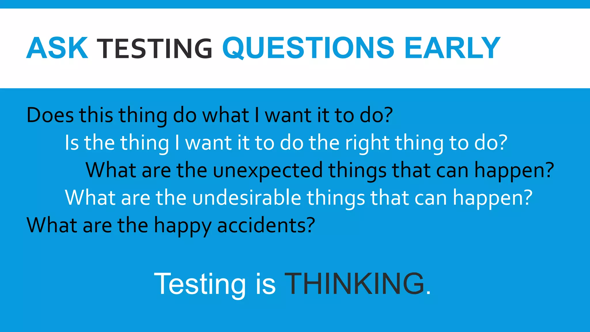 ASK TESTING QUESTIONS EARLY
Does this thing do what I want it to do?
Is the thing I want it to do the right thing to do?
What are the unexpected things that can happen?
What are the undesirable things that can happen?
What are the happy accidents?
Testing is THINKING.
 