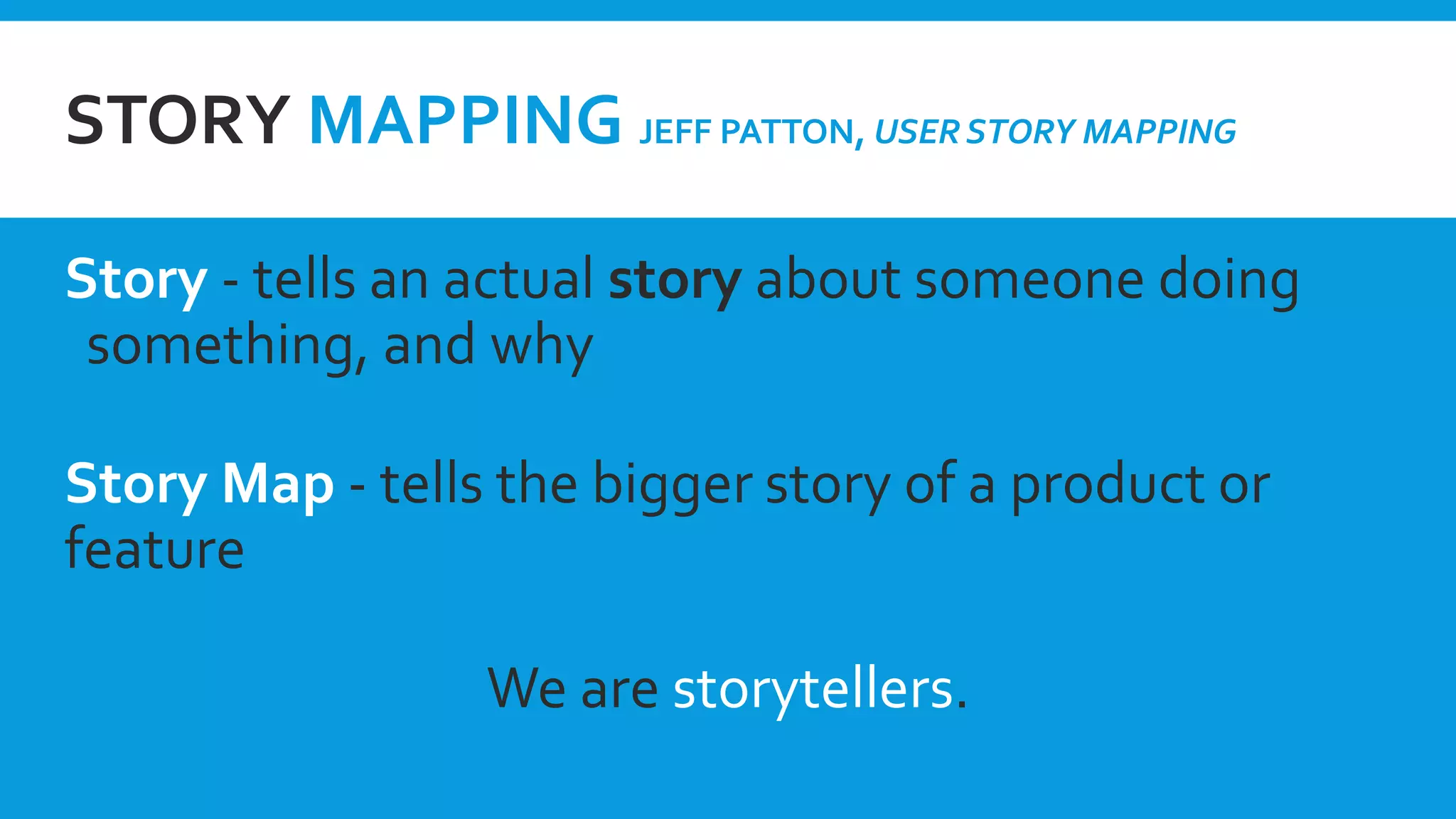 STORY MAPPING JEFF PATTON, USER STORY MAPPING
Story - tells an actual story about someone doing
something, and why
Story Map - tells the bigger story of a product or
feature
We are storytellers.
 