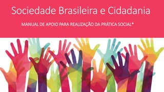 Sociedade Brasileira e Cidadania
MANUAL DE APOIO PARA REALIZAÇÃO DA PRÁTICA SOCIAL*
 