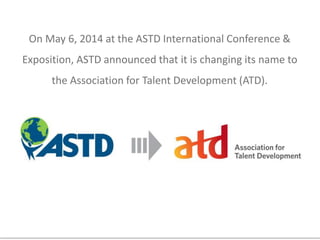 On May 6, 2014 at the ASTD International Conference &
Exposition, ASTD announced that it is changing its name to
the Association for Talent Development (ATD).
 
