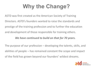Why the Change?
ASTD was first created as the American Society of Training
Directors. ASTD’s founders wanted to raise the standards and
prestige of the training profession and to further the education
and development of those responsible for training others.
We have continued to build on that for 70 years.
The purpose of our profession – developing the talents, skills, and
abilities of people – has remained constant the scope and impact
of the field has grown beyond our founders’ wildest dreams.
 