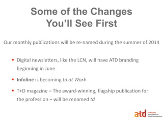 Some of the Changes
You’ll See First
 Digital newsletters, like the LCN, will have ATD branding
beginning in June
 Infoline is becoming td at Work
 T+D magazine – The award-winning, flagship publication for
the profession – will be renamed td
Our monthly publications will be re-named during the summer of 2014
 