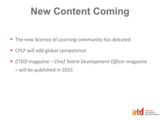 New Content Coming
 The new Science of Learning community has debuted
 CPLP will add global competence
 CTDO magazine – Chief Talent Development Officer magazine
– will be published in 2015
 