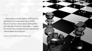 …chess players at the highest skill level (i.e.
grandmasters) expended about 5000
hours on serious study alone during their
ﬁrst decade of serious chess play — nearly
ﬁve times the average amount reported by
intermediate-level players.
 
Published in 2005 in Applied Cognitive Psychology Journal
 
