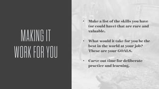 MAKINGIT
WORKFORYOU
• Make a list of the skills you have
(or could have) that are rare and
valuable. 
• What would it take for you be the
best in the world at your job?
These are your GOALS. 
• Carve out time for deliberate
practice and learning.
 