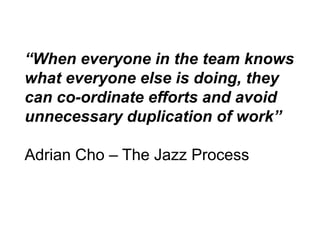 “When everyone in the team knows
what everyone else is doing, they
can co-ordinate efforts and avoid
unnecessary duplication of work”

Adrian Cho – The Jazz Process
 