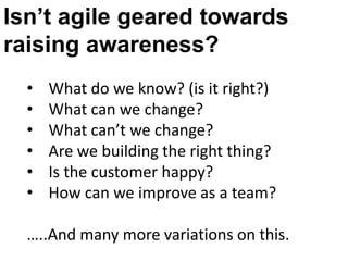 Isn’t agile geared towards
raising awareness?
  •   What do we know? (is it right?)
  •   What can we change?
  •   What can’t we change?
  •   Are we building the right thing?
  •   Is the customer happy?
  •   How can we improve as a team?

  …..And many more variations on this.
 