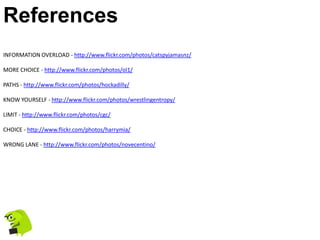 References
INFORMATION OVERLOAD - http://www.flickr.com/photos/catspyjamasnz/

MORE CHOICE - http://www.flickr.com/photos/ol1/

PATHS - http://www.flickr.com/photos/hockadilly/

KNOW YOURSELF - http://www.flickr.com/photos/wrestlingentropy/

LIMIT - http://www.flickr.com/photos/cgc/

CHOICE - http://www.flickr.com/photos/harrymia/

WRONG LANE - http://www.flickr.com/photos/novecentino/
 