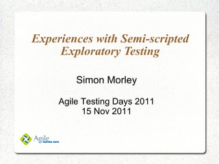Experiences with Semi-scripted Exploratory Testing Simon Morley Agile Testing Days 2011 15 Nov 2011 