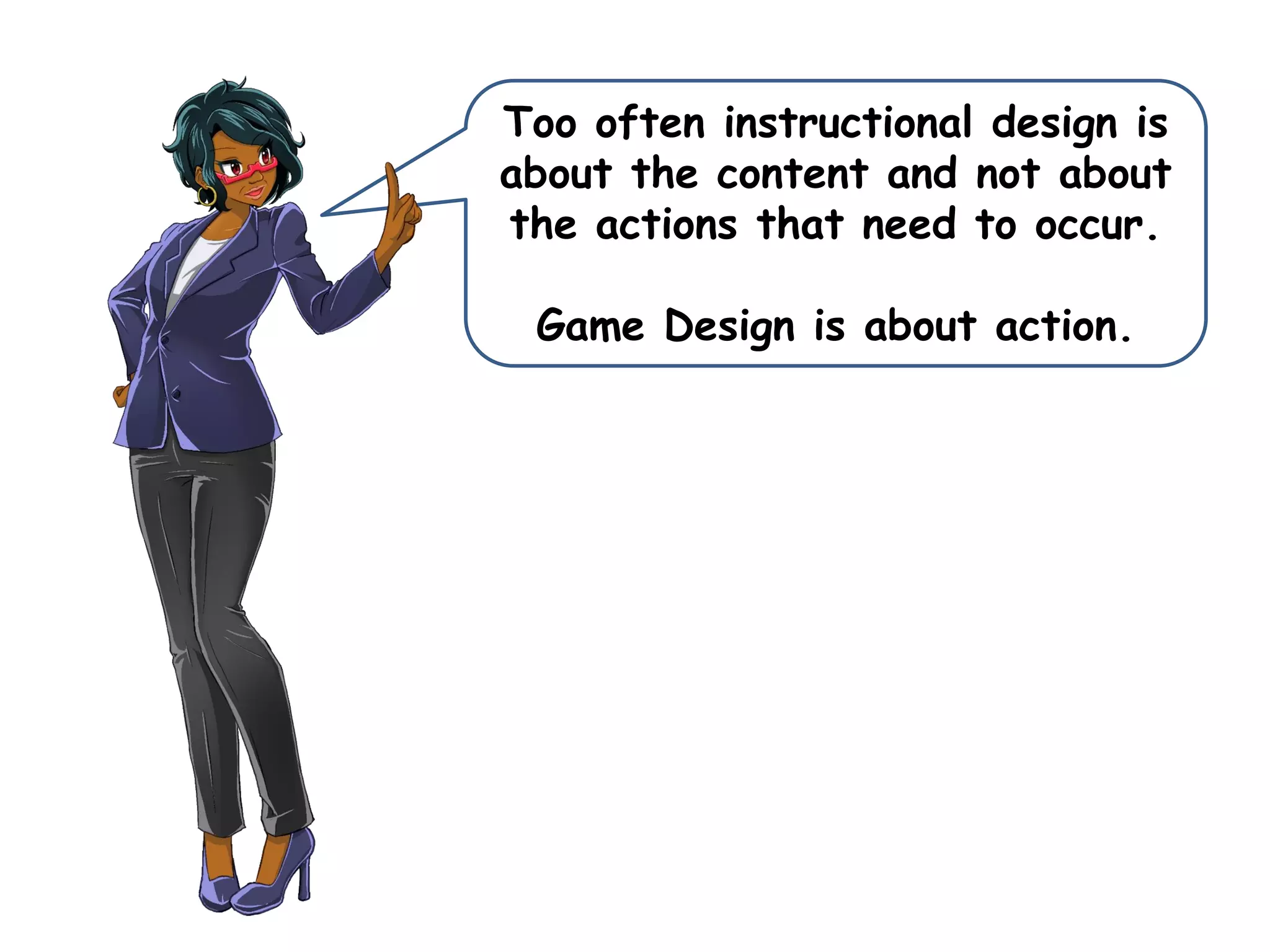 Too often instructional design is
about the content and not about
the actions that need to occur.
Game Design is about action.
 