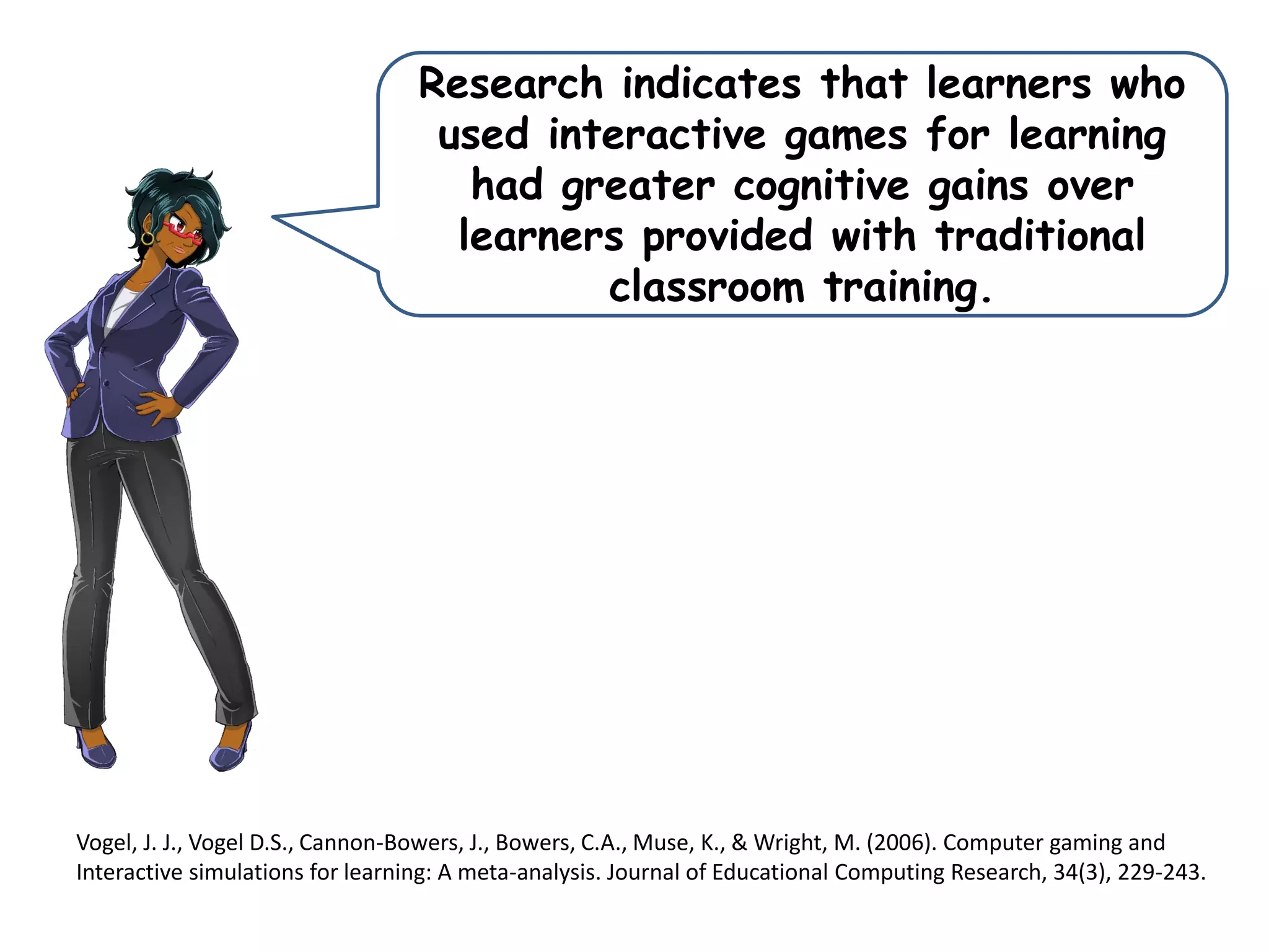 Research indicates that learners who
used interactive games for learning
had greater cognitive gains over
learners provided with traditional
classroom training.
Vogel, J. J., Vogel D.S., Cannon-Bowers, J., Bowers, C.A., Muse, K., & Wright, M. (2006). Computer gaming and
Interactive simulations for learning: A meta-analysis. Journal of Educational Computing Research, 34(3), 229-243.
 